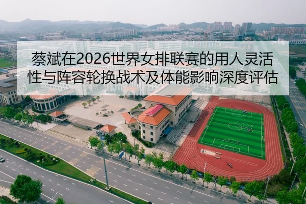 蔡斌在2026世界女排联赛的用人灵活性与阵容轮换战术及体能影响深度评估